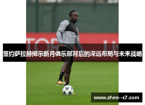 签约萨拉赫揭示新月俱乐部背后的深远布局与未来战略