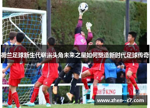 荷兰足球新生代崭露头角未来之星如何塑造新时代足球传奇