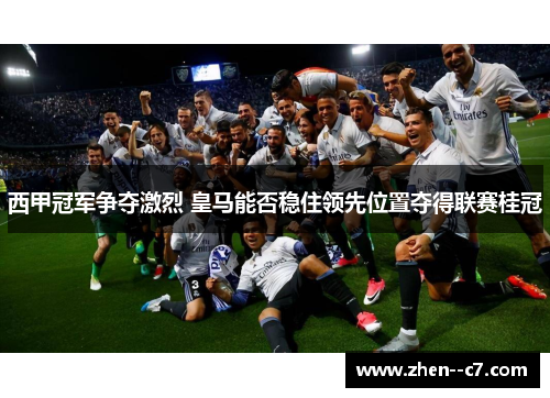 西甲冠军争夺激烈 皇马能否稳住领先位置夺得联赛桂冠 西甲冠军争夺激烈 皇马能否稳住领先位置夺得联赛桂冠