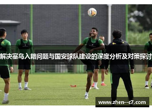 解决塞鸟入籍问题与国安球队建设的深度分析及对策探讨 解决塞鸟入籍问题与国安球队建设的深度分析及对策探讨