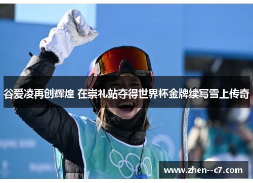 谷爱凌再创辉煌 在崇礼站夺得世界杯金牌续写雪上传奇