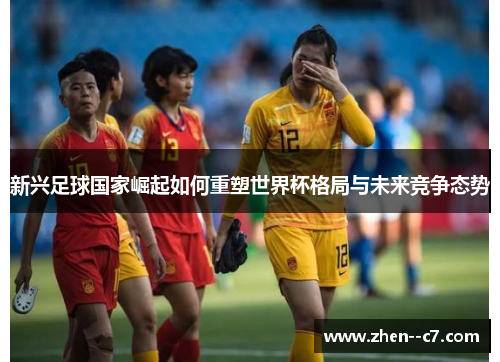 新兴足球国家崛起如何重塑世界杯格局与未来竞争态势 新兴足球国家崛起如何重塑世界杯格局与未来竞争态势