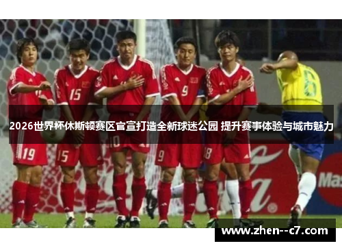 2026世界杯休斯顿赛区官宣打造全新球迷公园 提升赛事体验与城市魅力 2026世界杯休斯顿赛区官宣打造全新球迷公园 提升赛事体验与城市魅力