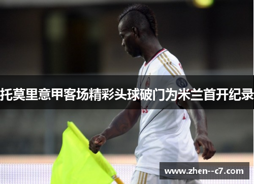 托莫里意甲客场精彩头球破门为米兰首开纪录 托莫里意甲客场精彩头球破门为米兰首开纪录