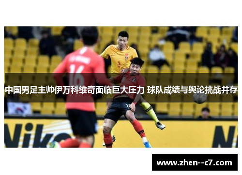 中国男足主帅伊万科维奇面临巨大压力 球队成绩与舆论挑战并存 中国男足主帅伊万科维奇面临巨大压力 球队成绩与舆论挑战并存