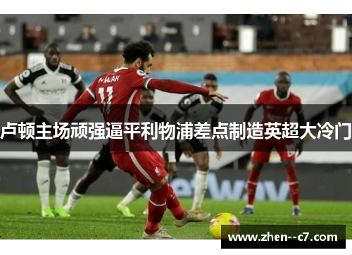 卢顿主场顽强逼平利物浦差点制造英超大冷门 卢顿主场顽强逼平利物浦差点制造英超大冷门