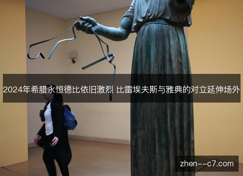 2024年希腊永恒德比依旧激烈 比雷埃夫斯与雅典的对立延伸场外